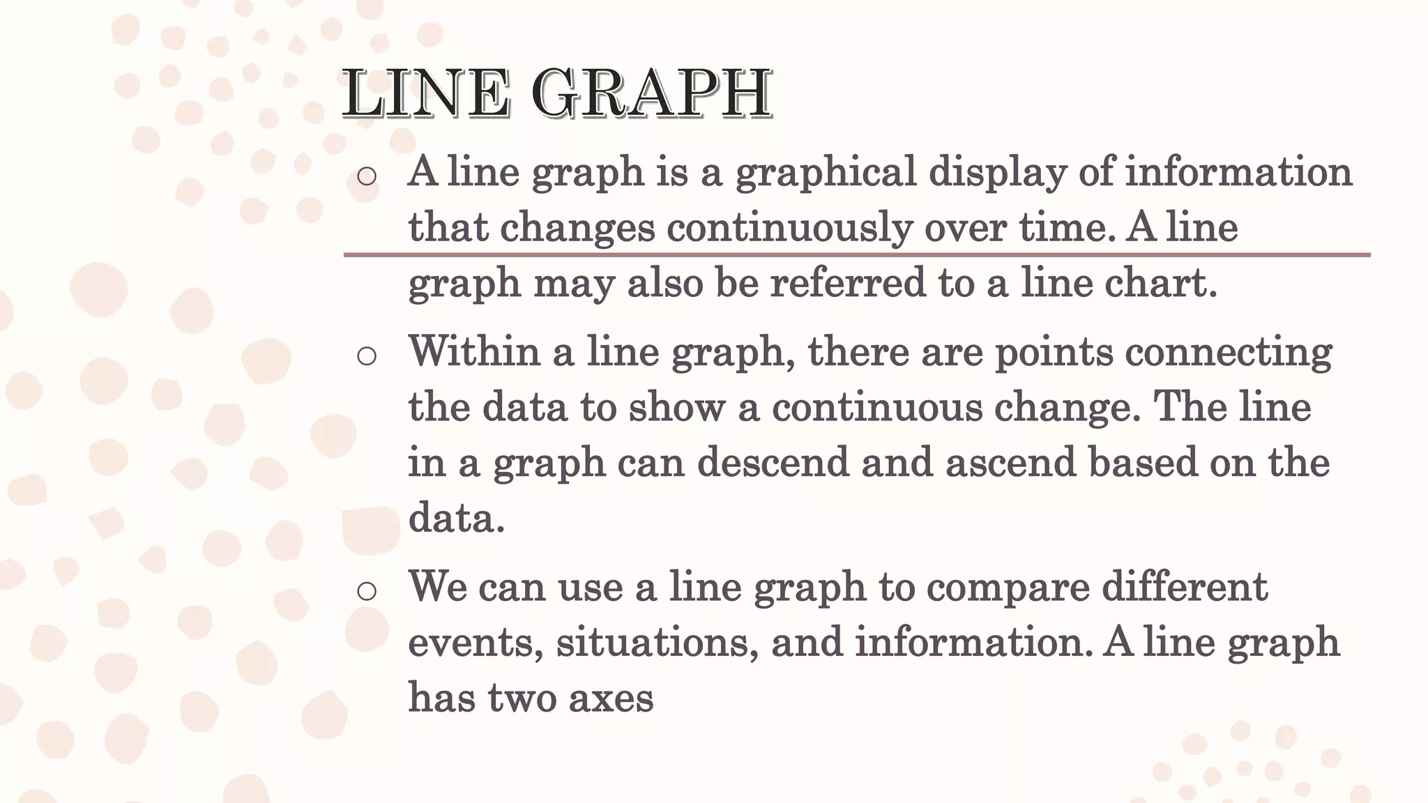 o A line graph is a graphical display of information
that changes continuously over time. A line
graph may also be referred to a line chart.
o Within a line graph, there are points connecting
the data to show a continuous change. The line
in a graph can descend and ascend based on the
data.
o We can use a line graph to compare different
events, situations, and information. A line graph
has two axes
 