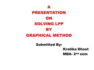 A
PRESENTATION
ON
SOLVING LPP
BY
GRAPHICAL METHOD
Submitted By:
Kratika Dhoot
MBA- 2nd sem
 
