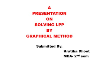 A
  PRESENTATION
       ON
   SOLVING LPP
       BY
GRAPHICAL METHOD

   Submitted By:
                   Kratika Dhoot
                   MBA- 2nd sem
 