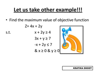 Let us take other example!!!
• Find the maximum value of objective function
           Z= 4x + 2y
s.t.             x + 2y ≥ 4
                 3x + y ≥ 7
                 -x + 2y ≤ 7
                 &x≥0&y≥0


                                     KRATIKA DHOOT
 