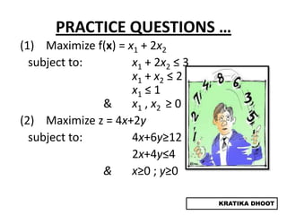 PRACTICE QUESTIONS …
(1) Maximize f(x) = x1 + 2x2
  subject to:        x1 + 2x2 ≤ 3
                     x1 + x2 ≤ 2
                     x1 ≤ 1
              &      x1 , x2 ≥ 0
(2) Maximize z = 4x+2y
  subject to:        4x+6y≥12
                     2x+4y≤4
              &      x≥0 ; y≥0

                                    KRATIKA DHOOT
 