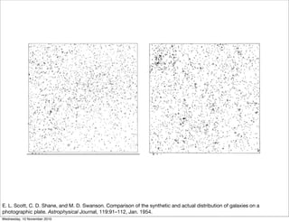 E. L. Scott, C. D. Shane, and M. D. Swanson. Comparison of the synthetic and actual distribution of galaxies on a
photographic plate. Astrophysical Journal, 119:91–112, Jan. 1954.
Wednesday, 10 November 2010
 