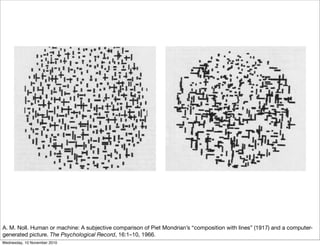 A. M. Noll. Human or machine: A subjective comparison of Piet Mondrian’s “composition with lines” (1917) and a computer-
generated picture. The Psychological Record, 16:1–10, 1966.
Wednesday, 10 November 2010
 