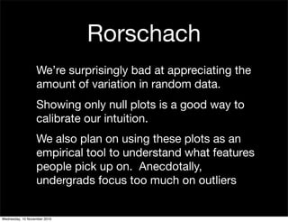 Rorschach
We’re surprisingly bad at appreciating the
amount of variation in random data.
Showing only null plots is a good way to
calibrate our intuition.
We also plan on using these plots as an
empirical tool to understand what features
people pick up on. Anecdotally,
undergrads focus too much on outliers
Wednesday, 10 November 2010
 