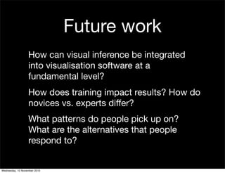 Future work
How can visual inference be integrated
into visualisation software at a
fundamental level?
How does training impact results? How do
novices vs. experts differ?
What patterns do people pick up on?
What are the alternatives that people
respond to?
Wednesday, 10 November 2010
 