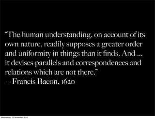 “The human understanding, on account of its
own nature, readily supposes a greater order
and uniformity in things than it ﬁnds. And ...
it devises parallels and correspondences and
relations which are not there.”
—Francis Bacon, 1620
Wednesday, 10 November 2010
 
