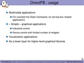 DirectFB : usage Multimedia applications For example the Disko framework, for set-top box related applications « Simple » graphical applications Industrial control Device control with limited number of widgets Visualization applications As a lower layer for higher-level graphical libraries 