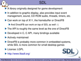 SDL A library originally designed for game development In addition to graphic display, also provides input event management, sound, CD-ROM audio, threads, timers, etc. Can work on top of X11, the framebuffer or DirectFB And DirectFB can work on top of SDL as well :-) The API is roughly the same level as the one of DirectFB Developed in C, C API, many bindings available Actively maintained DirectFB is probably more common in embedded systems, while SDL is more common for small desktop games License: LGPL http://www.libsdl.org/ 