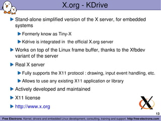 X.org - KDrive Stand-alone simplified version of the X server, for embedded systems Formerly know as Tiny-X Kdrive is integrated in  the official X.org server Works on top of the Linux frame buffer, thanks to the Xfbdev variant of the server Real X server Fully supports the X11 protocol : drawing, input event handling, etc. Allows to use any existing X11 application or library Actively developed and maintained X11 license http://www.x.org 