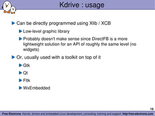 Kdrive : usage Can be directly programmed using Xlib / XCB Low-level graphic library Probably doesn't make sense since DirectFB is a more lightweight solution for an API of roughly the same level (no widgets) Or, usually used with a toolkit on top of it Gtk Qt Fltk WxEmbedded 