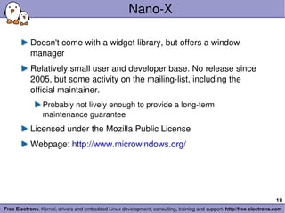 Nano-X Doesn't come with a widget library, but offers a window manager Relatively small user and developer base. No release since 2005, but some activity on the mailing-list, including the official maintainer. Probably not lively enough to provide a long-term maintenance guarantee Licensed under the Mozilla Public License Webpage:  http://www.microwindows.org/ 