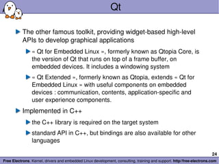 Qt The other famous toolkit, providing widget-based high-level APIs to develop graphical applications « Qt for Embedded Linux », formerly known as Qtopia Core, is the version of Qt that runs on top of a frame buffer, on embedded devices. It includes a windowing system « Qt Extended », formerly known as Qtopia, extends « Qt for Embedded Linux » with useful components on embedded devices : communication, contents, application-specific and user experience components. Implemented in C++ the C++ library is required on the target system standard API in C++, but bindings are also available for other languages 
