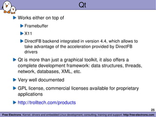 Qt Works either on top of Framebuffer X11 DirectFB backend integrated in version 4.4, which allows to take advantage of the acceleration provided by DirectFB drivers Qt is more than just a graphical toolkit, it also offers a complete development framework: data structures, threads, network, databases, XML, etc. Very well documented GPL license, commercial licenses available for proprietary applications http://trolltech.com/products 