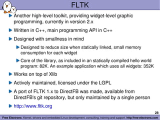 FLTK Another high-level toolkit, providing widget-level graphic programming, currently in version 2.x Written in C++, main programming API in C++ Designed with smallness in mind Designed to reduce size when statically linked, small memory consumption for each widget Core of the library, as included in an statically compiled hello world program: 82K. An example application which uses all widgets: 352K Works on top of Xlib Actively maintained, licensed under the LGPL A port of FLTK 1.x to DirectFB was made, available from DirectFB's git repository, but only maintained by a single person http://www.fltk.org 