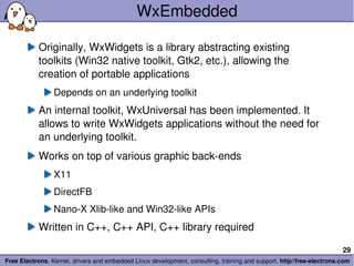 WxEmbedded Originally, WxWidgets is a library abstracting existing toolkits (Win32 native toolkit, Gtk2, etc.), allowing the creation of portable applications Depends on an underlying toolkit An internal toolkit, WxUniversal has been implemented. It allows to write WxWidgets applications without the need for an underlying toolkit. Works on top of various graphic back-ends X11 DirectFB Nano-X Xlib-like and Win32-like APIs Written in C++, C++ API, C++ library required 