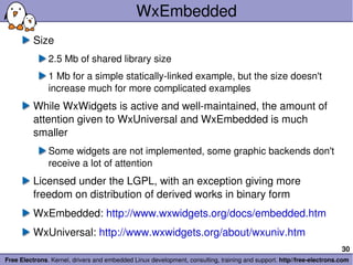 WxEmbedded Size 2.5 Mb of shared library size 1 Mb for a simple statically-linked example, but the size doesn't increase much for more complicated examples While WxWidgets is active and well-maintained, the amount of attention given to WxUniversal and WxEmbedded is much smaller Some widgets are not implemented, some graphic backends don't receive a lot of attention Licensed under the LGPL, with an exception giving more freedom on distribution of derived works in binary form WxEmbedded:  http://www.wxwidgets.org/docs/embedded.htm WxUniversal:  http://www.wxwidgets.org/about/wxuniv.htm 