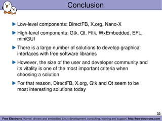 Conclusion Low-level components: DirectFB, X.org, Nano-X High-level components: Gtk, Qt, Fltk, WxEmbedded, EFL, miniGUI There is a large number of solutions to develop graphical interfaces with free software libraries However, the size of the user and developer community and its vitality is one of the most important criteria when choosing a solution For that reason, DirectFB, X.org, Gtk and Qt seem to be most interesting solutions today 