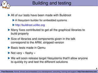 Building and testing All of our tests have been made with Buildroot A filesystem builder for embedded systems http://buildroot.uclibc.org Many fixes contributed to get all the graphical libraries to build properly Size of libraries and components given in the talk correspond to the ARM, stripped version Basic tests made in Qemu Not very « flashy » We will soon release target filesystems that'll allow anyone to quickly try and test the different solutions 