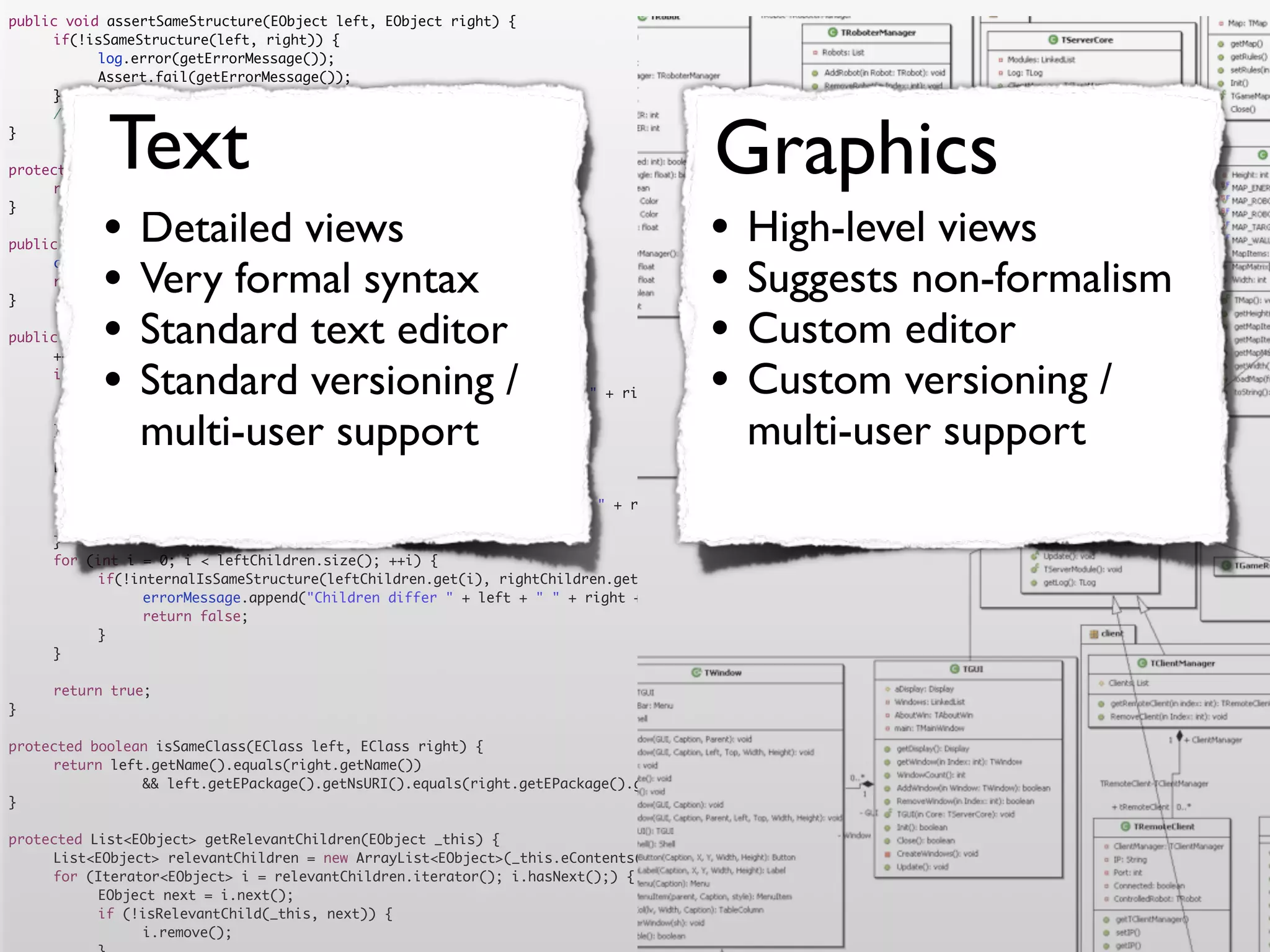 public void assertSameStructure(EObject left, EObject right) {
	    if(!isSameStructure(left, right)) {
	    	     log.error(getErrorMessage());
	    	     Assert.fail(getErrorMessage());
	    }




            Text                                                                      Graphics
	    //logger.debug("" + counter + " elements compared");
}

protected String getErrorMessage() {
	    return errorMessage.toString();


           •                                                                         •
}

                Detailed views
public boolean isSameStructure(EObject left, EObject right) {
                                                                                           High-level views
	
	
}
           •    Very formal syntax
     counter = 0;
     return internalIsSameStructure(left, right);
                                                                                     •     Suggests non-formalism
           •    Standard text editor
public boolean internalIsSameStructure(EObject left, EObject right) {                •     Custom editor
           •                                                                         •
	    ++counter;
	
	               Standard versioning /
     if (!isSameClass(left.eClass(), right.eClass())) {
     	                                                                                     Custom versioning /
           errorMessage.append("Classes are not equal: " + left + " != " + right).append('n');
	    	     return false;
	
	
     }
                multi-user support
     List<EObject> leftChildren = getRelevantChildren(left);
                                                                                           multi-user support
	    List<EObject> rightChildren = getRelevantChildren(right);
	    if(leftChildren.size() != rightChildren.size()) {
	    	     errorMessage.append("Number of children differs " + left + " " + right + " " + leftChildren.size() + " <> " + rightChildren.size()).append('n')
	    	     return false;
	    }
	    for (int i = 0; i < leftChildren.size(); ++i) {
	    	     if(!internalIsSameStructure(leftChildren.get(i), rightChildren.get(i))) {
	    	     	    errorMessage.append("Children differ " + left + " " + right + " with children " + leftChildren.get(i) + " " + rightChildren.get(i)).append
	    	     	    return false;
	    	     }
	    }

	    return true;
}

protected boolean isSameClass(EClass left, EClass right) {
	    return left.getName().equals(right.getName())
	    	     	    && left.getEPackage().getNsURI().equals(right.getEPackage().getNsURI());
}

protected List<EObject> getRelevantChildren(EObject _this) {
	    List<EObject> relevantChildren = new ArrayList<EObject>(_this.eContents());
	    for (Iterator<EObject> i = relevantChildren.iterator(); i.hasNext();) {
	    	     EObject next = i.next();
	    	     if (!isRelevantChild(_this, next)) {
	    	     	    i.remove();
 