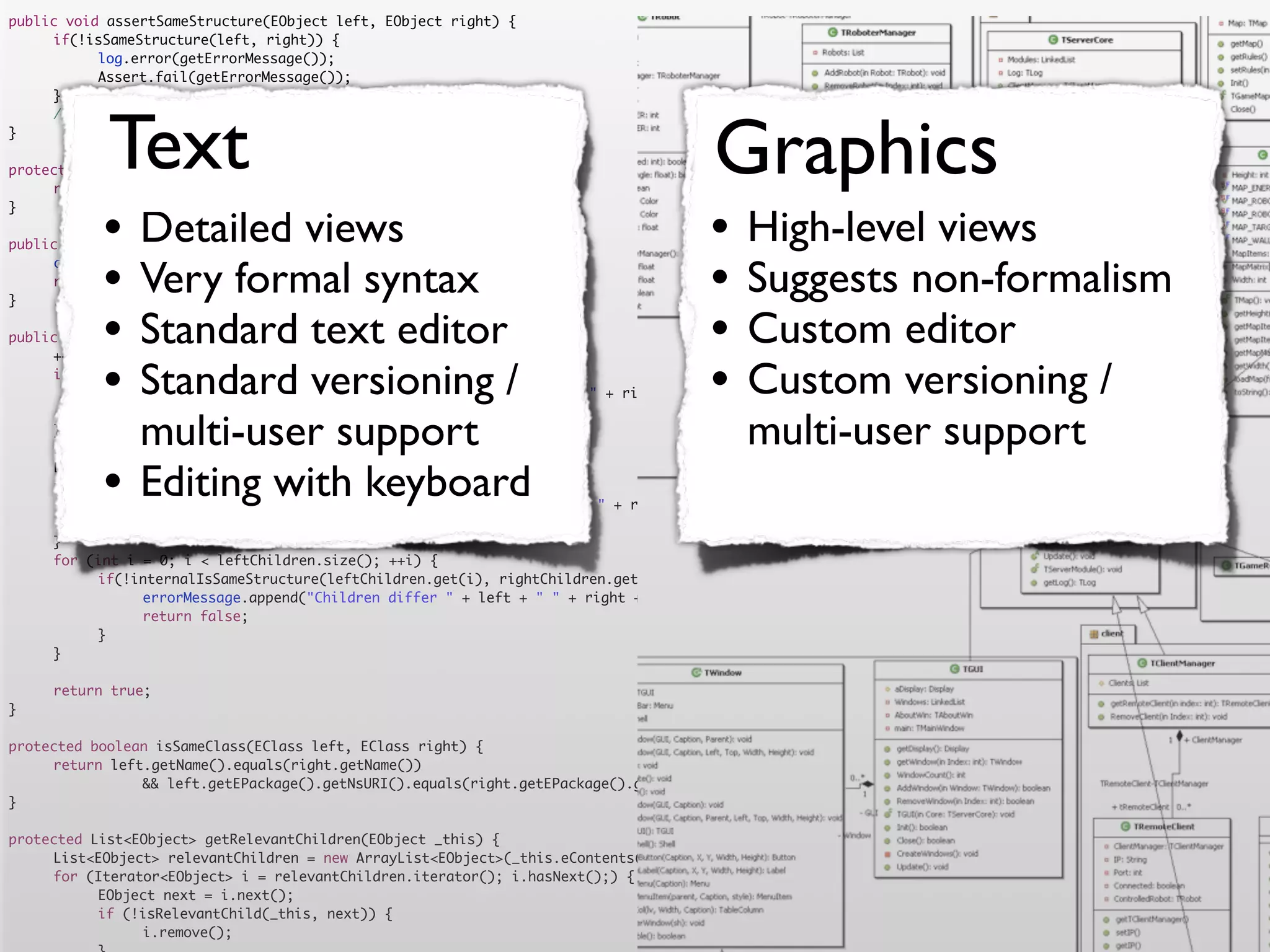 public void assertSameStructure(EObject left, EObject right) {
	    if(!isSameStructure(left, right)) {
	    	     log.error(getErrorMessage());
	    	     Assert.fail(getErrorMessage());
	    }




            Text                                                                      Graphics
	    //logger.debug("" + counter + " elements compared");
}

protected String getErrorMessage() {
	    return errorMessage.toString();


           •                                                                         •
}

                Detailed views
public boolean isSameStructure(EObject left, EObject right) {
                                                                                           High-level views
	
	
}
           •    Very formal syntax
     counter = 0;
     return internalIsSameStructure(left, right);
                                                                                     •     Suggests non-formalism
           •    Standard text editor
public boolean internalIsSameStructure(EObject left, EObject right) {                •     Custom editor
           •                                                                         •
	    ++counter;
	
	               Standard versioning /
     if (!isSameClass(left.eClass(), right.eClass())) {
     	                                                                                     Custom versioning /
           errorMessage.append("Classes are not equal: " + left + " != " + right).append('n');
	    	     return false;
	
	
     }
                multi-user support
     List<EObject> leftChildren = getRelevantChildren(left);
                                                                                           multi-user support
	
	
	
           •    Editing with keyboard
     List<EObject> rightChildren = getRelevantChildren(right);
     if(leftChildren.size() != rightChildren.size()) {
     	     errorMessage.append("Number of children differs " + left + " " + right + " " + leftChildren.size() + " <> " + rightChildren.size()).append('n')
	    	     return false;
	    }
	    for (int i = 0; i < leftChildren.size(); ++i) {
	    	     if(!internalIsSameStructure(leftChildren.get(i), rightChildren.get(i))) {
	    	     	    errorMessage.append("Children differ " + left + " " + right + " with children " + leftChildren.get(i) + " " + rightChildren.get(i)).append
	    	     	    return false;
	    	     }
	    }

	    return true;
}

protected boolean isSameClass(EClass left, EClass right) {
	    return left.getName().equals(right.getName())
	    	     	    && left.getEPackage().getNsURI().equals(right.getEPackage().getNsURI());
}

protected List<EObject> getRelevantChildren(EObject _this) {
	    List<EObject> relevantChildren = new ArrayList<EObject>(_this.eContents());
	    for (Iterator<EObject> i = relevantChildren.iterator(); i.hasNext();) {
	    	     EObject next = i.next();
	    	     if (!isRelevantChild(_this, next)) {
	    	     	    i.remove();
 