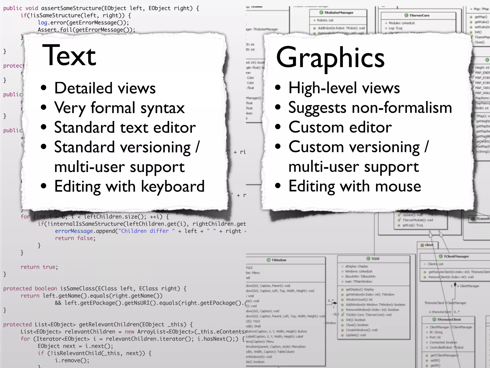 public void assertSameStructure(EObject left, EObject right) {
	    if(!isSameStructure(left, right)) {
	    	     log.error(getErrorMessage());
	    	     Assert.fail(getErrorMessage());
	    }




            Text                                                                      Graphics
	    //logger.debug("" + counter + " elements compared");
}

protected String getErrorMessage() {
	    return errorMessage.toString();


           •                                                                         •
}

                Detailed views
public boolean isSameStructure(EObject left, EObject right) {
                                                                                           High-level views
	
	
}
           •    Very formal syntax
     counter = 0;
     return internalIsSameStructure(left, right);
                                                                                     •     Suggests non-formalism
           •    Standard text editor
public boolean internalIsSameStructure(EObject left, EObject right) {                •     Custom editor
           •                                                                         •
	    ++counter;
	
	               Standard versioning /
     if (!isSameClass(left.eClass(), right.eClass())) {
     	                                                                                     Custom versioning /
           errorMessage.append("Classes are not equal: " + left + " != " + right).append('n');
	    	     return false;
	
	
     }
                multi-user support
     List<EObject> leftChildren = getRelevantChildren(left);
                                                                                           multi-user support
	
	
	
           •    Editing with keyboard
     List<EObject> rightChildren = getRelevantChildren(right);
     if(leftChildren.size() != rightChildren.size()) {
     	
                                                                                     •     Editing with mouse
           errorMessage.append("Number of children differs " + left + " " + right + " " + leftChildren.size() + " <> " + rightChildren.size()).append('n')
	    	     return false;
	    }
	    for (int i = 0; i < leftChildren.size(); ++i) {
	    	     if(!internalIsSameStructure(leftChildren.get(i), rightChildren.get(i))) {
	    	     	    errorMessage.append("Children differ " + left + " " + right + " with children " + leftChildren.get(i) + " " + rightChildren.get(i)).append
	    	     	    return false;
	    	     }
	    }

	    return true;
}

protected boolean isSameClass(EClass left, EClass right) {
	    return left.getName().equals(right.getName())
	    	     	    && left.getEPackage().getNsURI().equals(right.getEPackage().getNsURI());
}

protected List<EObject> getRelevantChildren(EObject _this) {
	    List<EObject> relevantChildren = new ArrayList<EObject>(_this.eContents());
	    for (Iterator<EObject> i = relevantChildren.iterator(); i.hasNext();) {
	    	     EObject next = i.next();
	    	     if (!isRelevantChild(_this, next)) {
	    	     	    i.remove();
 