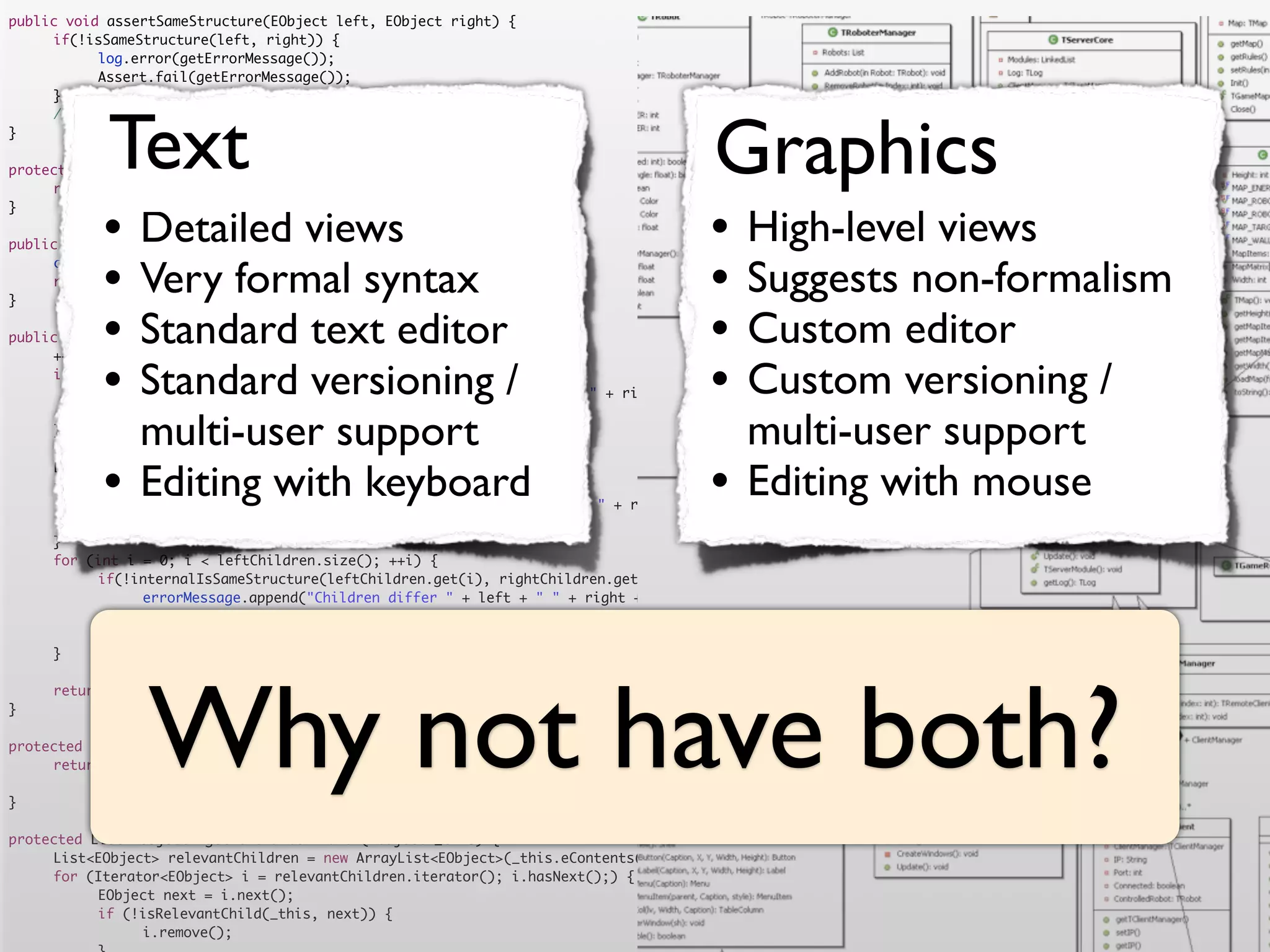 public void assertSameStructure(EObject left, EObject right) {
	    if(!isSameStructure(left, right)) {
	    	     log.error(getErrorMessage());
	    	     Assert.fail(getErrorMessage());
	    }




            Text                                                                      Graphics
	    //logger.debug("" + counter + " elements compared");
}

protected String getErrorMessage() {
	    return errorMessage.toString();


           •                                                                         •
}

                Detailed views
public boolean isSameStructure(EObject left, EObject right) {
                                                                                           High-level views
	
	
}
           •    Very formal syntax
     counter = 0;
     return internalIsSameStructure(left, right);
                                                                                     •     Suggests non-formalism
           •    Standard text editor
public boolean internalIsSameStructure(EObject left, EObject right) {                •     Custom editor
           •                                                                         •
	    ++counter;
	
	               Standard versioning /
     if (!isSameClass(left.eClass(), right.eClass())) {
     	                                                                                     Custom versioning /
           errorMessage.append("Classes are not equal: " + left + " != " + right).append('n');
	    	     return false;
	
	
     }
                multi-user support
     List<EObject> leftChildren = getRelevantChildren(left);
                                                                                           multi-user support
	
	
	
           •    Editing with keyboard
     List<EObject> rightChildren = getRelevantChildren(right);
     if(leftChildren.size() != rightChildren.size()) {
     	
                                                                                     •     Editing with mouse
           errorMessage.append("Number of children differs " + left + " " + right + " " + leftChildren.size() + " <> " + rightChildren.size()).append('n')
	    	     return false;
	    }
	    for (int i = 0; i < leftChildren.size(); ++i) {
	    	     if(!internalIsSameStructure(leftChildren.get(i), rightChildren.get(i))) {
	    	     	    errorMessage.append("Children differ " + left + " " + right + " with children " + leftChildren.get(i) + " " + rightChildren.get(i)).append
	    	     	    return false;
	    	     }
	    }




                 Why not have both?
	    return true;
}

protected boolean isSameClass(EClass left, EClass right) {
	    return left.getName().equals(right.getName())
	    	     	    && left.getEPackage().getNsURI().equals(right.getEPackage().getNsURI());
}

protected List<EObject> getRelevantChildren(EObject _this) {
	    List<EObject> relevantChildren = new ArrayList<EObject>(_this.eContents());
	    for (Iterator<EObject> i = relevantChildren.iterator(); i.hasNext();) {
	    	     EObject next = i.next();
	    	     if (!isRelevantChild(_this, next)) {
	    	     	    i.remove();
 