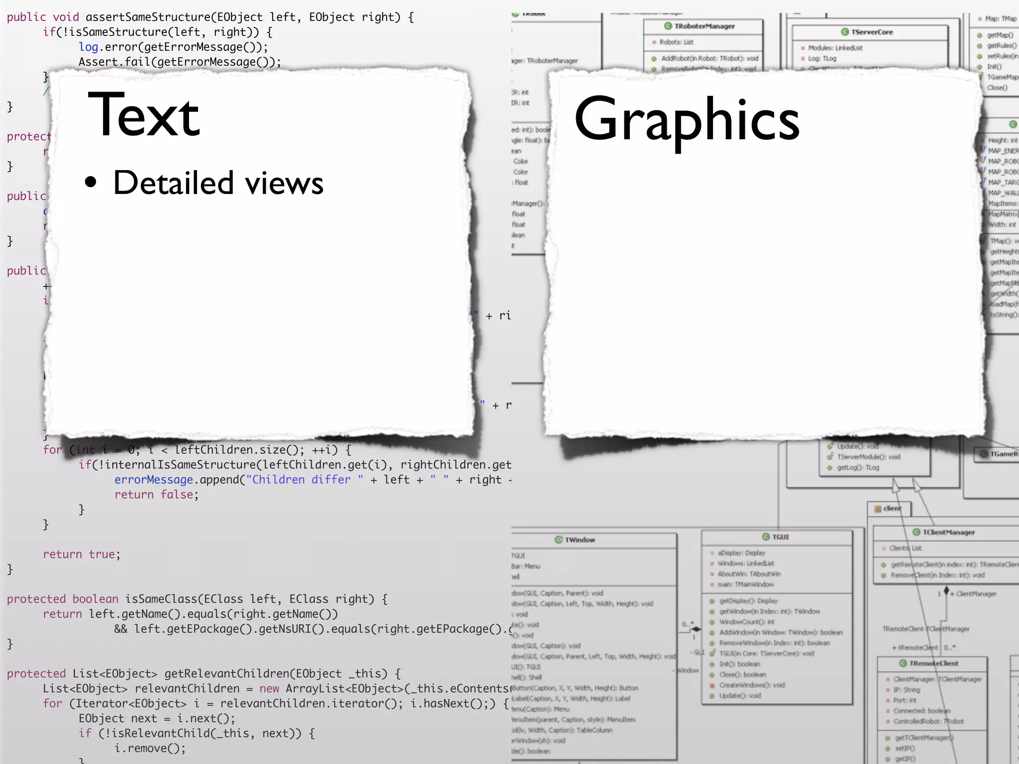 public void assertSameStructure(EObject left, EObject right) {
	    if(!isSameStructure(left, right)) {
	    	     log.error(getErrorMessage());
	    	     Assert.fail(getErrorMessage());
	    }




            Text                                                                      Graphics
	    //logger.debug("" + counter + " elements compared");
}

protected String getErrorMessage() {
	    return errorMessage.toString();


           •
}

                Detailed views
public boolean isSameStructure(EObject left, EObject right) {
	    counter = 0;
	    return internalIsSameStructure(left, right);
}

public boolean internalIsSameStructure(EObject left, EObject right) {
	    ++counter;
	    if (!isSameClass(left.eClass(), right.eClass())) {
	    	     errorMessage.append("Classes are not equal: " + left + " != " + right).append('n');
	    	     return false;
	    }
	    List<EObject> leftChildren = getRelevantChildren(left);
	    List<EObject> rightChildren = getRelevantChildren(right);
	    if(leftChildren.size() != rightChildren.size()) {
	    	     errorMessage.append("Number of children differs " + left + " " + right + " " + leftChildren.size() + " <> " + rightChildren.size()).append('n')
	    	     return false;
	    }
	    for (int i = 0; i < leftChildren.size(); ++i) {
	    	     if(!internalIsSameStructure(leftChildren.get(i), rightChildren.get(i))) {
	    	     	    errorMessage.append("Children differ " + left + " " + right + " with children " + leftChildren.get(i) + " " + rightChildren.get(i)).append
	    	     	    return false;
	    	     }
	    }

	    return true;
}

protected boolean isSameClass(EClass left, EClass right) {
	    return left.getName().equals(right.getName())
	    	     	    && left.getEPackage().getNsURI().equals(right.getEPackage().getNsURI());
}

protected List<EObject> getRelevantChildren(EObject _this) {
	    List<EObject> relevantChildren = new ArrayList<EObject>(_this.eContents());
	    for (Iterator<EObject> i = relevantChildren.iterator(); i.hasNext();) {
	    	     EObject next = i.next();
	    	     if (!isRelevantChild(_this, next)) {
	    	     	    i.remove();
 