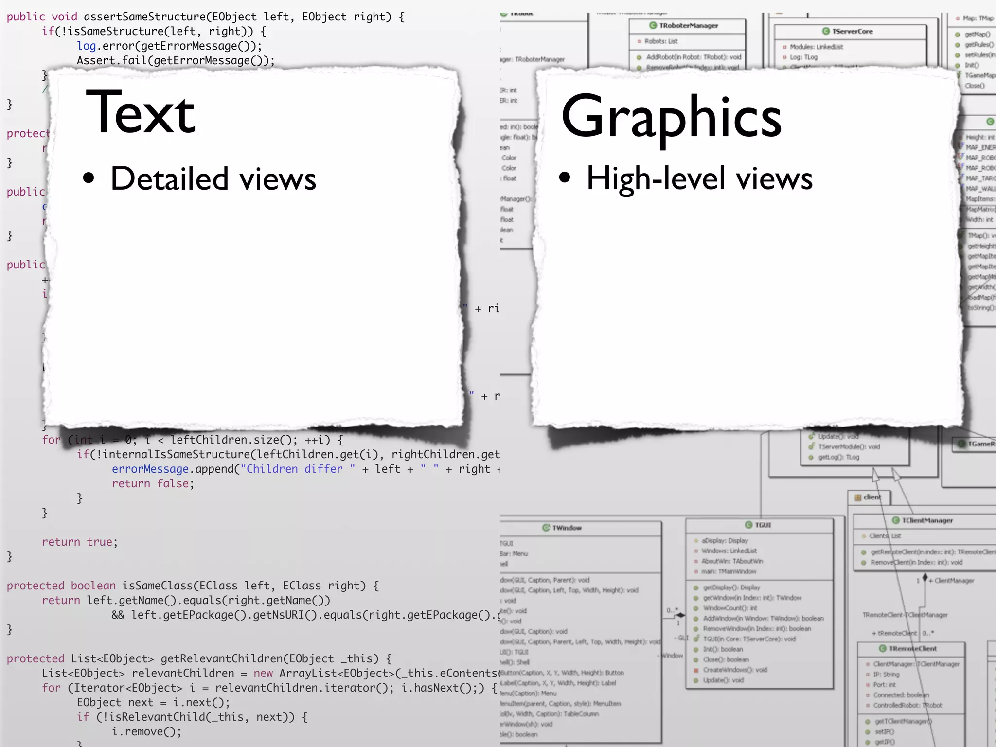public void assertSameStructure(EObject left, EObject right) {
	    if(!isSameStructure(left, right)) {
	    	     log.error(getErrorMessage());
	    	     Assert.fail(getErrorMessage());
	    }




            Text                                                                      Graphics
	    //logger.debug("" + counter + " elements compared");
}

protected String getErrorMessage() {
	    return errorMessage.toString();


           •                                                                         •
}

                Detailed views
public boolean isSameStructure(EObject left, EObject right) {
                                                                                           High-level views
	    counter = 0;
	    return internalIsSameStructure(left, right);
}

public boolean internalIsSameStructure(EObject left, EObject right) {
	    ++counter;
	    if (!isSameClass(left.eClass(), right.eClass())) {
	    	     errorMessage.append("Classes are not equal: " + left + " != " + right).append('n');
	    	     return false;
	    }
	    List<EObject> leftChildren = getRelevantChildren(left);
	    List<EObject> rightChildren = getRelevantChildren(right);
	    if(leftChildren.size() != rightChildren.size()) {
	    	     errorMessage.append("Number of children differs " + left + " " + right + " " + leftChildren.size() + " <> " + rightChildren.size()).append('n')
	    	     return false;
	    }
	    for (int i = 0; i < leftChildren.size(); ++i) {
	    	     if(!internalIsSameStructure(leftChildren.get(i), rightChildren.get(i))) {
	    	     	    errorMessage.append("Children differ " + left + " " + right + " with children " + leftChildren.get(i) + " " + rightChildren.get(i)).append
	    	     	    return false;
	    	     }
	    }

	    return true;
}

protected boolean isSameClass(EClass left, EClass right) {
	    return left.getName().equals(right.getName())
	    	     	    && left.getEPackage().getNsURI().equals(right.getEPackage().getNsURI());
}

protected List<EObject> getRelevantChildren(EObject _this) {
	    List<EObject> relevantChildren = new ArrayList<EObject>(_this.eContents());
	    for (Iterator<EObject> i = relevantChildren.iterator(); i.hasNext();) {
	    	     EObject next = i.next();
	    	     if (!isRelevantChild(_this, next)) {
	    	     	    i.remove();
 