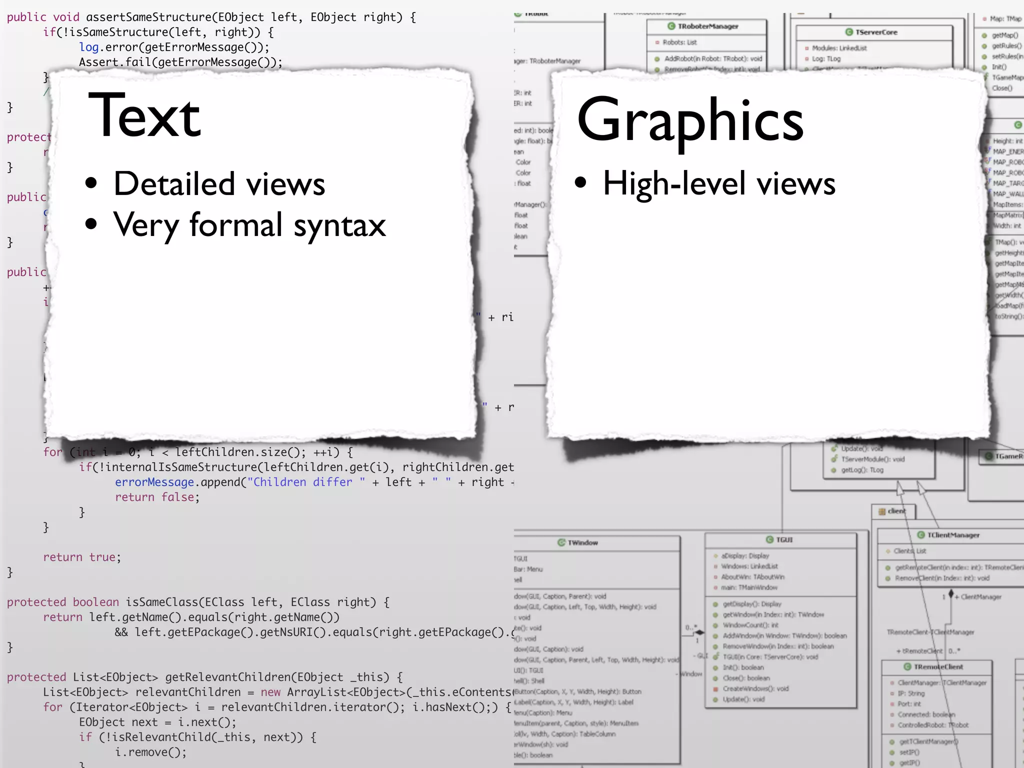 public void assertSameStructure(EObject left, EObject right) {
	    if(!isSameStructure(left, right)) {
	    	     log.error(getErrorMessage());
	    	     Assert.fail(getErrorMessage());
	    }




            Text                                                                      Graphics
	    //logger.debug("" + counter + " elements compared");
}

protected String getErrorMessage() {
	    return errorMessage.toString();


           •                                                                         •
}

                Detailed views
public boolean isSameStructure(EObject left, EObject right) {
                                                                                           High-level views
           •    Very formal syntax
	    counter = 0;
	    return internalIsSameStructure(left, right);
}

public boolean internalIsSameStructure(EObject left, EObject right) {
	    ++counter;
	    if (!isSameClass(left.eClass(), right.eClass())) {
	    	     errorMessage.append("Classes are not equal: " + left + " != " + right).append('n');
	    	     return false;
	    }
	    List<EObject> leftChildren = getRelevantChildren(left);
	    List<EObject> rightChildren = getRelevantChildren(right);
	    if(leftChildren.size() != rightChildren.size()) {
	    	     errorMessage.append("Number of children differs " + left + " " + right + " " + leftChildren.size() + " <> " + rightChildren.size()).append('n')
	    	     return false;
	    }
	    for (int i = 0; i < leftChildren.size(); ++i) {
	    	     if(!internalIsSameStructure(leftChildren.get(i), rightChildren.get(i))) {
	    	     	    errorMessage.append("Children differ " + left + " " + right + " with children " + leftChildren.get(i) + " " + rightChildren.get(i)).append
	    	     	    return false;
	    	     }
	    }

	    return true;
}

protected boolean isSameClass(EClass left, EClass right) {
	    return left.getName().equals(right.getName())
	    	     	    && left.getEPackage().getNsURI().equals(right.getEPackage().getNsURI());
}

protected List<EObject> getRelevantChildren(EObject _this) {
	    List<EObject> relevantChildren = new ArrayList<EObject>(_this.eContents());
	    for (Iterator<EObject> i = relevantChildren.iterator(); i.hasNext();) {
	    	     EObject next = i.next();
	    	     if (!isRelevantChild(_this, next)) {
	    	     	    i.remove();
 