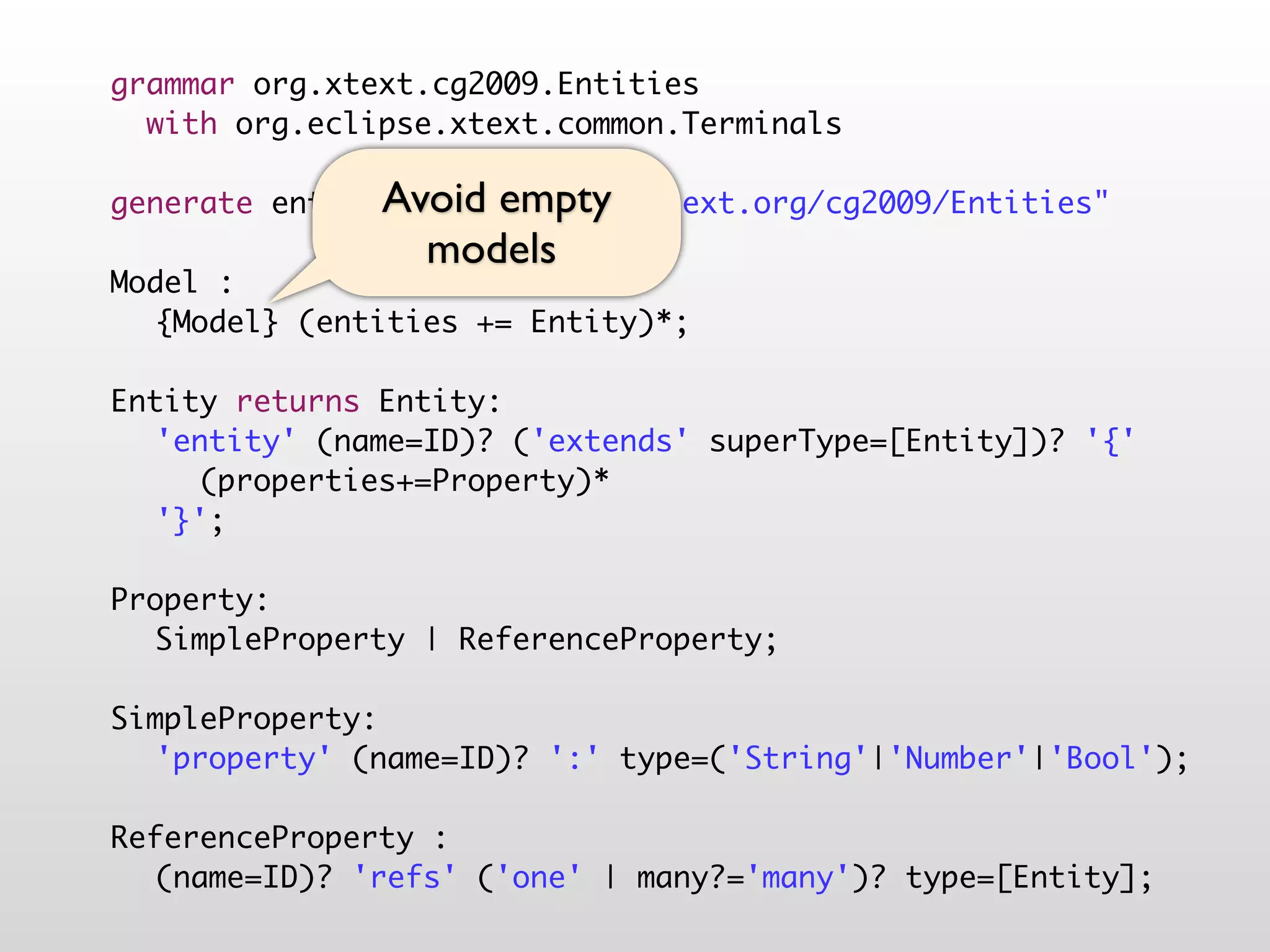 grammar org.xtext.cg2009.Entities
  with org.eclipse.xtext.common.Terminals

               Avoid empty
generate entities "http://www.xtext.org/cg2009/Entities"
                 models
Model :
	 {Model} (entities += Entity)*;
	
Entity returns Entity:
	 'entity' (name=ID)? ('extends' superType=[Entity])? '{'
	 	 (properties+=Property)*
	 '}';
	
Property:
	 SimpleProperty | ReferenceProperty;
	
SimpleProperty:
	 'property' (name=ID)? ':' type=('String'|'Number'|'Bool');
	
ReferenceProperty :
	 (name=ID)? 'refs' ('one' | many?='many')? type=[Entity];
 