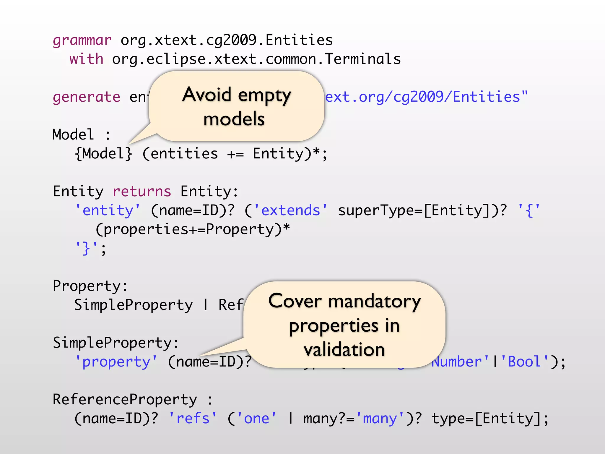 grammar org.xtext.cg2009.Entities
  with org.eclipse.xtext.common.Terminals

               Avoid empty
generate entities "http://www.xtext.org/cg2009/Entities"
                 models
Model :
	 {Model} (entities += Entity)*;
	
Entity returns Entity:
	 'entity' (name=ID)? ('extends' superType=[Entity])? '{'
	 	 (properties+=Property)*
	 '}';
	
Property:
                         Cover mandatory
	 SimpleProperty | ReferenceProperty;
	                          properties in
SimpleProperty:
                             validation
	 'property' (name=ID)? ':' type=('String'|'Number'|'Bool');
	
ReferenceProperty :
	 (name=ID)? 'refs' ('one' | many?='many')? type=[Entity];
 