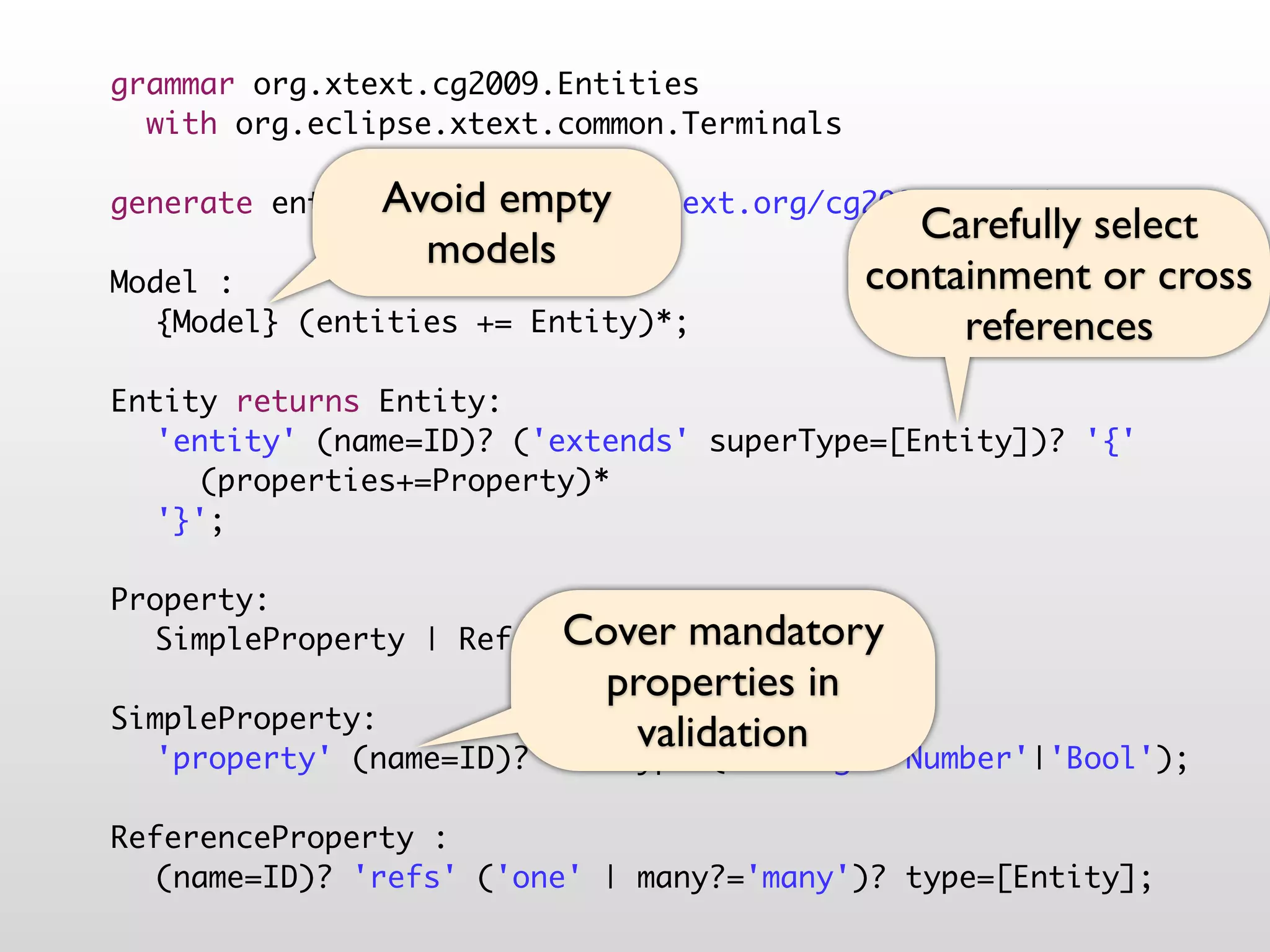 grammar org.xtext.cg2009.Entities
  with org.eclipse.xtext.common.Terminals

               Avoid empty
generate entities "http://www.xtext.org/cg2009/Entities"
                                              Carefully select
                 models
Model :                                     containment or cross
	 {Model} (entities += Entity)*;                 references
	
Entity returns Entity:
	 'entity' (name=ID)? ('extends' superType=[Entity])? '{'
	 	 (properties+=Property)*
	 '}';
	
Property:
                         Cover mandatory
	 SimpleProperty | ReferenceProperty;
	                          properties in
SimpleProperty:
                             validation
	 'property' (name=ID)? ':' type=('String'|'Number'|'Bool');
	
ReferenceProperty :
	 (name=ID)? 'refs' ('one' | many?='many')? type=[Entity];
 