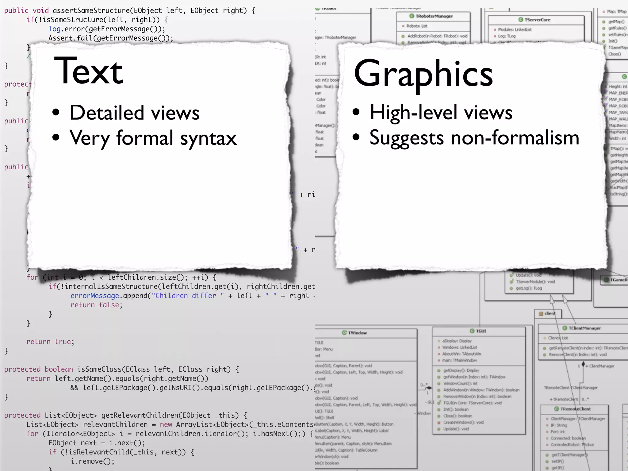 public void assertSameStructure(EObject left, EObject right) {
	    if(!isSameStructure(left, right)) {
	    	     log.error(getErrorMessage());
	    	     Assert.fail(getErrorMessage());
	    }




            Text                                                                      Graphics
	    //logger.debug("" + counter + " elements compared");
}

protected String getErrorMessage() {
	    return errorMessage.toString();


           •                                                                         •
}

                Detailed views
public boolean isSameStructure(EObject left, EObject right) {
                                                                                           High-level views
	
	
}
           •    Very formal syntax
     counter = 0;
     return internalIsSameStructure(left, right);
                                                                                     •     Suggests non-formalism
public boolean internalIsSameStructure(EObject left, EObject right) {
	    ++counter;
	    if (!isSameClass(left.eClass(), right.eClass())) {
	    	     errorMessage.append("Classes are not equal: " + left + " != " + right).append('n');
	    	     return false;
	    }
	    List<EObject> leftChildren = getRelevantChildren(left);
	    List<EObject> rightChildren = getRelevantChildren(right);
	    if(leftChildren.size() != rightChildren.size()) {
	    	     errorMessage.append("Number of children differs " + left + " " + right + " " + leftChildren.size() + " <> " + rightChildren.size()).append('n')
	    	     return false;
	    }
	    for (int i = 0; i < leftChildren.size(); ++i) {
	    	     if(!internalIsSameStructure(leftChildren.get(i), rightChildren.get(i))) {
	    	     	    errorMessage.append("Children differ " + left + " " + right + " with children " + leftChildren.get(i) + " " + rightChildren.get(i)).append
	    	     	    return false;
	    	     }
	    }

	    return true;
}

protected boolean isSameClass(EClass left, EClass right) {
	    return left.getName().equals(right.getName())
	    	     	    && left.getEPackage().getNsURI().equals(right.getEPackage().getNsURI());
}

protected List<EObject> getRelevantChildren(EObject _this) {
	    List<EObject> relevantChildren = new ArrayList<EObject>(_this.eContents());
	    for (Iterator<EObject> i = relevantChildren.iterator(); i.hasNext();) {
	    	     EObject next = i.next();
	    	     if (!isRelevantChild(_this, next)) {
	    	     	    i.remove();
 