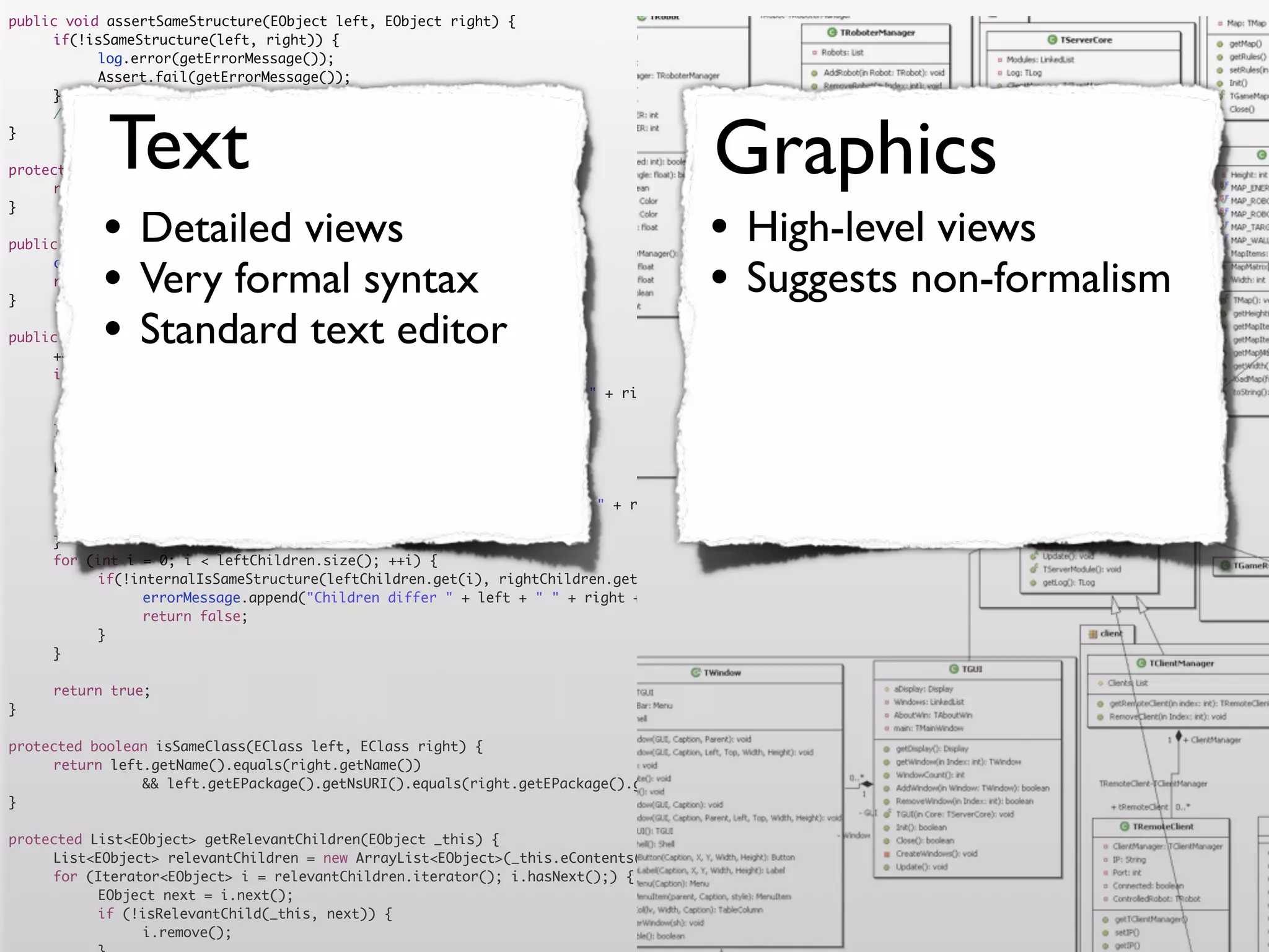 public void assertSameStructure(EObject left, EObject right) {
	    if(!isSameStructure(left, right)) {
	    	     log.error(getErrorMessage());
	    	     Assert.fail(getErrorMessage());
	    }




            Text                                                                      Graphics
	    //logger.debug("" + counter + " elements compared");
}

protected String getErrorMessage() {
	    return errorMessage.toString();


           •                                                                         •
}

                Detailed views
public boolean isSameStructure(EObject left, EObject right) {
                                                                                           High-level views
	
	
}
           •    Very formal syntax
     counter = 0;
     return internalIsSameStructure(left, right);
                                                                                     •     Suggests non-formalism
           •    Standard text editor
public boolean internalIsSameStructure(EObject left, EObject right) {
	    ++counter;
	    if (!isSameClass(left.eClass(), right.eClass())) {
	    	     errorMessage.append("Classes are not equal: " + left + " != " + right).append('n');
	    	     return false;
	    }
	    List<EObject> leftChildren = getRelevantChildren(left);
	    List<EObject> rightChildren = getRelevantChildren(right);
	    if(leftChildren.size() != rightChildren.size()) {
	    	     errorMessage.append("Number of children differs " + left + " " + right + " " + leftChildren.size() + " <> " + rightChildren.size()).append('n')
	    	     return false;
	    }
	    for (int i = 0; i < leftChildren.size(); ++i) {
	    	     if(!internalIsSameStructure(leftChildren.get(i), rightChildren.get(i))) {
	    	     	    errorMessage.append("Children differ " + left + " " + right + " with children " + leftChildren.get(i) + " " + rightChildren.get(i)).append
	    	     	    return false;
	    	     }
	    }

	    return true;
}

protected boolean isSameClass(EClass left, EClass right) {
	    return left.getName().equals(right.getName())
	    	     	    && left.getEPackage().getNsURI().equals(right.getEPackage().getNsURI());
}

protected List<EObject> getRelevantChildren(EObject _this) {
	    List<EObject> relevantChildren = new ArrayList<EObject>(_this.eContents());
	    for (Iterator<EObject> i = relevantChildren.iterator(); i.hasNext();) {
	    	     EObject next = i.next();
	    	     if (!isRelevantChild(_this, next)) {
	    	     	    i.remove();
 