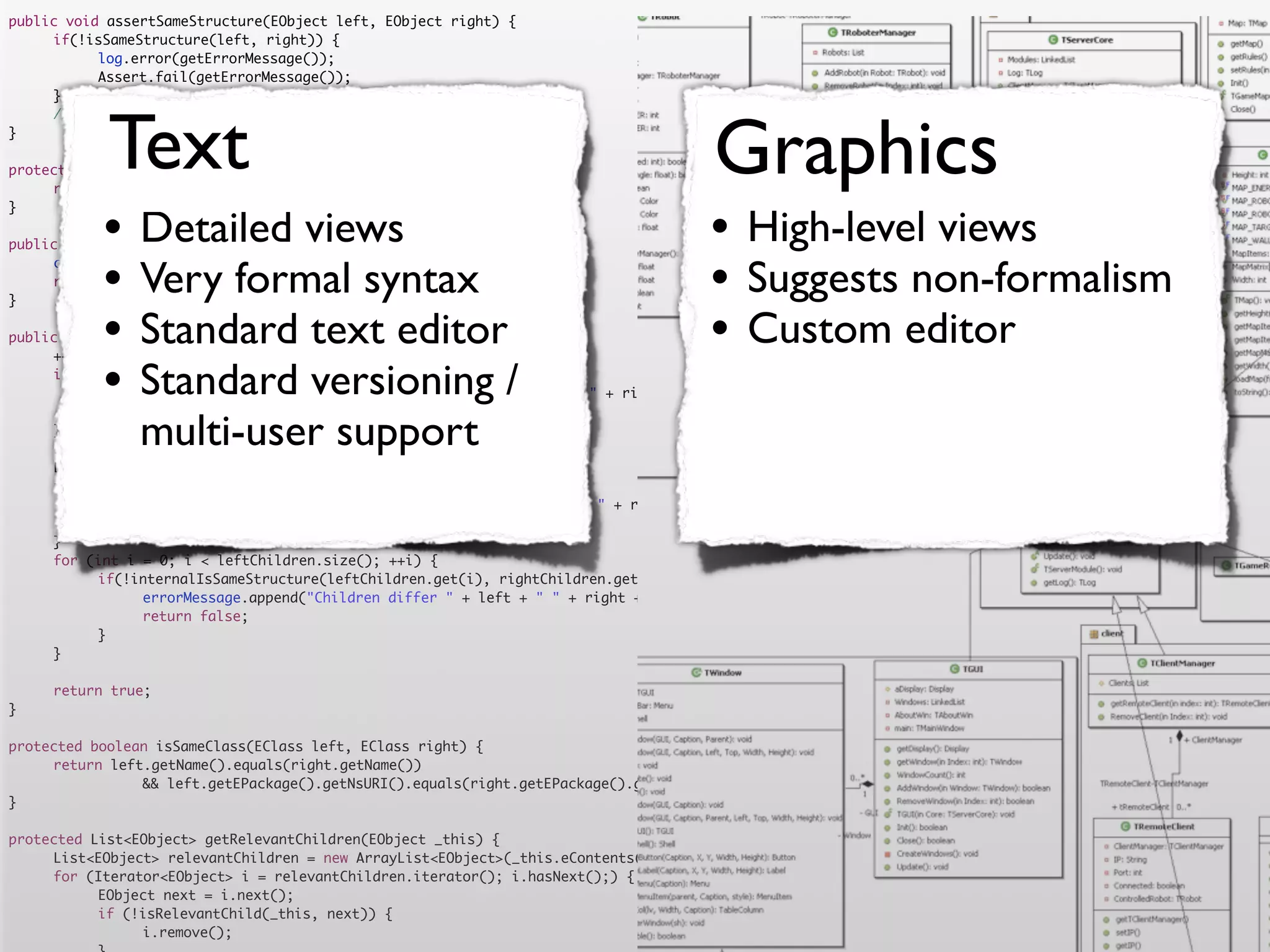public void assertSameStructure(EObject left, EObject right) {
	    if(!isSameStructure(left, right)) {
	    	     log.error(getErrorMessage());
	    	     Assert.fail(getErrorMessage());
	    }




            Text                                                                      Graphics
	    //logger.debug("" + counter + " elements compared");
}

protected String getErrorMessage() {
	    return errorMessage.toString();


           •                                                                         •
}

                Detailed views
public boolean isSameStructure(EObject left, EObject right) {
                                                                                           High-level views
	
	
}
           •    Very formal syntax
     counter = 0;
     return internalIsSameStructure(left, right);
                                                                                     •     Suggests non-formalism
           •    Standard text editor
public boolean internalIsSameStructure(EObject left, EObject right) {                •     Custom editor
           •
	    ++counter;
	
	    	          Standard versioning /
     if (!isSameClass(left.eClass(), right.eClass())) {
           errorMessage.append("Classes are not equal: " + left + " != " + right).append('n');
	    	     return false;
	
	
     }
                multi-user support
     List<EObject> leftChildren = getRelevantChildren(left);
	    List<EObject> rightChildren = getRelevantChildren(right);
	    if(leftChildren.size() != rightChildren.size()) {
	    	     errorMessage.append("Number of children differs " + left + " " + right + " " + leftChildren.size() + " <> " + rightChildren.size()).append('n')
	    	     return false;
	    }
	    for (int i = 0; i < leftChildren.size(); ++i) {
	    	     if(!internalIsSameStructure(leftChildren.get(i), rightChildren.get(i))) {
	    	     	    errorMessage.append("Children differ " + left + " " + right + " with children " + leftChildren.get(i) + " " + rightChildren.get(i)).append
	    	     	    return false;
	    	     }
	    }

	    return true;
}

protected boolean isSameClass(EClass left, EClass right) {
	    return left.getName().equals(right.getName())
	    	     	    && left.getEPackage().getNsURI().equals(right.getEPackage().getNsURI());
}

protected List<EObject> getRelevantChildren(EObject _this) {
	    List<EObject> relevantChildren = new ArrayList<EObject>(_this.eContents());
	    for (Iterator<EObject> i = relevantChildren.iterator(); i.hasNext();) {
	    	     EObject next = i.next();
	    	     if (!isRelevantChild(_this, next)) {
	    	     	    i.remove();
 