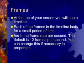 FramesAt the top of your screen you will see a timeline.Each of the frames in the timeline lasts for a small period of time.fps is the frame rate per second. The default is 12 frames per second. Your can change this if necessary in properties.