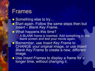 FramesSomething else to try…Start again. Follow the same steps then but Insert – Blank Key Frame.What happens this time?A BLANK frame is inserted. Add something to this blank screen and test your movie again.Remember, use Insert Key Frame to CHANGE your original image, or use Insert Blank Key Frame to create a new, different image.Use Insert Frames to display a frame for a longer time, without changing it.