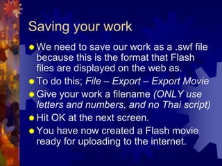 Saving your workWe need to save our work as a .swf file because this is the format that Flash files are displayed on the web as.To do this; File – Export – Export MovieGive your work a filename (ONLY use letters and numbers, and no Thai script)Hit OK at the next screen.You have now created a Flash movie ready for uploading to the internet.