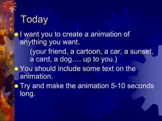 TodayI want you to create a animation of anything you want. 		(your friend, a cartoon, a car, a sunset, 	a card, a dog…. up to you.)You should include some text on the animation. Try and make the animation 5-10 seconds long.