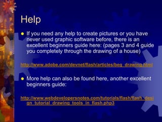 HelpIf you need any help to create pictures or you have never used graphic software before, there is an excellent beginners guide here: (pages 3 and 4 guide you completely through the drawing of a house)http://www.adobe.com/devnet/flash/articles/beg_drawing.htmlMore help can also be found here, another excellent beginners guide:http://www.webdevelopersnotes.com/tutorials/flash/flash_design_tutorial_drawing_tools_in_flash.php3