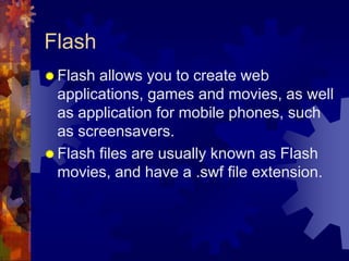 FlashFlash allows you to create web applications, games and movies, as well as application for mobile phones, such as screensavers.Flash files are usually known as Flash movies, and have a .swf file extension.