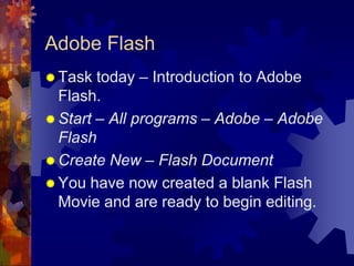 Adobe FlashTask today – Introduction to Adobe Flash.Start – All programs – Adobe – Adobe Flash Create New – Flash DocumentYou have now created a blank Flash Movie and are ready to begin editing.