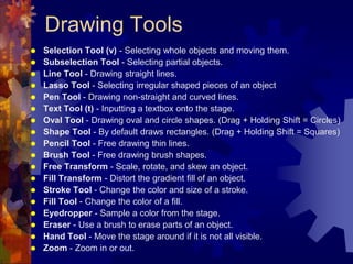 Drawing ToolsSelection Tool (v) - Selecting whole objects and moving them. Subselection Tool - Selecting partial objects. Line Tool - Drawing straight lines. Lasso Tool - Selecting irregular shaped pieces of an object Pen Tool - Drawing non-straight and curved lines. Text Tool (t) - Inputting a textbox onto the stage. Oval Tool - Drawing oval and circle shapes. (Drag + Holding Shift = Circles) Shape Tool - By default draws rectangles. (Drag + Holding Shift = Squares) Pencil Tool - Free drawing thin lines. Brush Tool- Free drawing brush shapes. Free Transform - Scale, rotate, and skew an object. Fill Transform - Distort the gradient fill of an object. Stroke Tool - Change the color and size of a stroke. Fill Tool - Change the color of a fill. Eyedropper - Sample a color from the stage. Eraser - Use a brush to erase parts of an object. Hand Tool - Move the stage around if it is not all visible.Zoom - Zoom in or out. 
