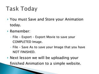 You must Save and Store your Animation today. Remember:  File – Export – Export Movie to save your COMPLETED Image. File – Save As to save your Image that you have NOT FINISHED. Next lesson we will be uploading your finished Animation to a simple website. 