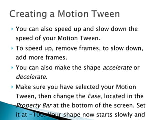 You can also speed up and slow down the speed of your Motion Tween. To speed up, remove frames, to slow down, add more frames. You can also make the shape  accelerate  or  decelerate .  Make sure you have selected your Motion Tween, then change the  Ease , located in the  Property Bar  at the bottom of the screen. Set it at -100. Your shape now starts slowly and speeds up. Try it at 100. What happens? 