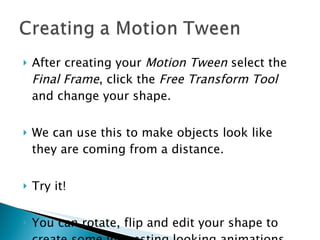 After creating your  Motion Tween  select the  Final Frame , click the  Free Transform Tool  and change your shape. We can use this to make objects look like they are coming from a distance. Try it! You can rotate, flip and edit your shape to create some interesting looking animations. 