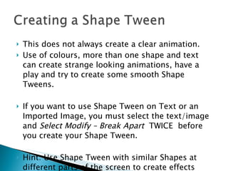 This does not always create a clear animation.  Use of colours, more than one shape and text can create strange looking animations, have a play and try to create some smooth Shape Tweens. If you want to use Shape Tween on Text or an Imported Image, you must select the text/image and  Select Modify – Break Apart   TWICE  before you create your Shape Tween. Hint: Use Shape Tween with similar Shapes at different parts of the screen to create effects such as shapes coming from a distance. 