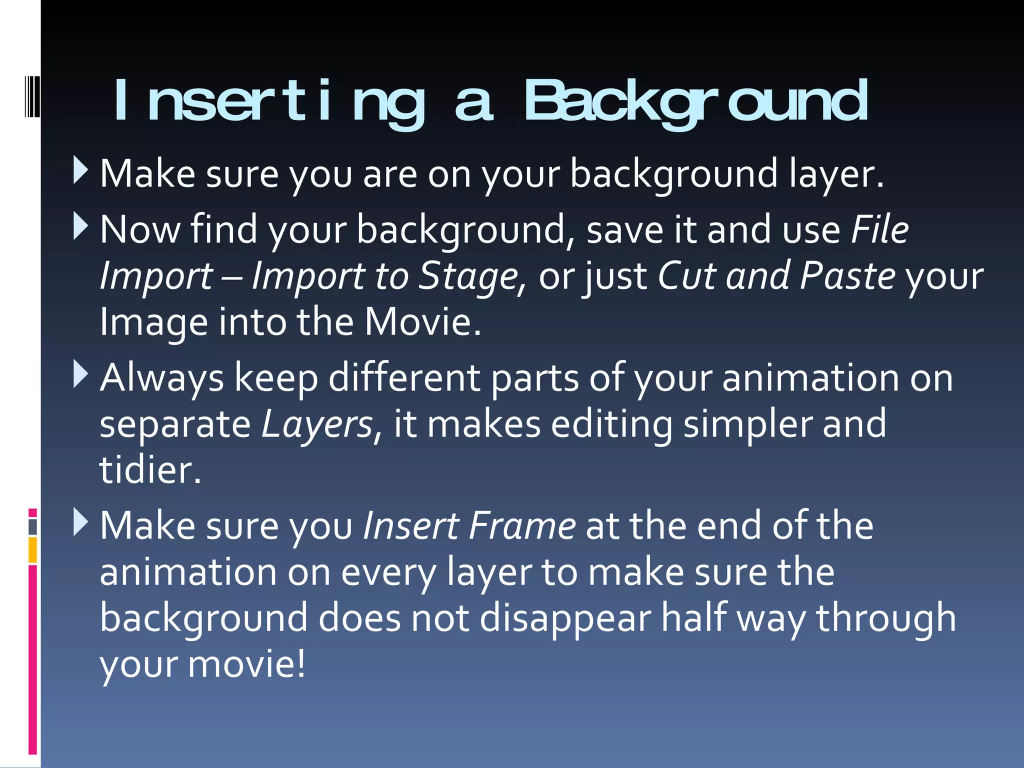 Inserting a Background Make sure you are on your background layer. Now find your background, save it and use  File Import – Import to Stage,  or just  Cut and Paste  your Image into the Movie. Always keep different parts of your animation on separate  Layers , it makes editing simpler and tidier. Make sure you  Insert Frame  at the end of the animation on every layer to make sure the background does not disappear half way through your movie! 
