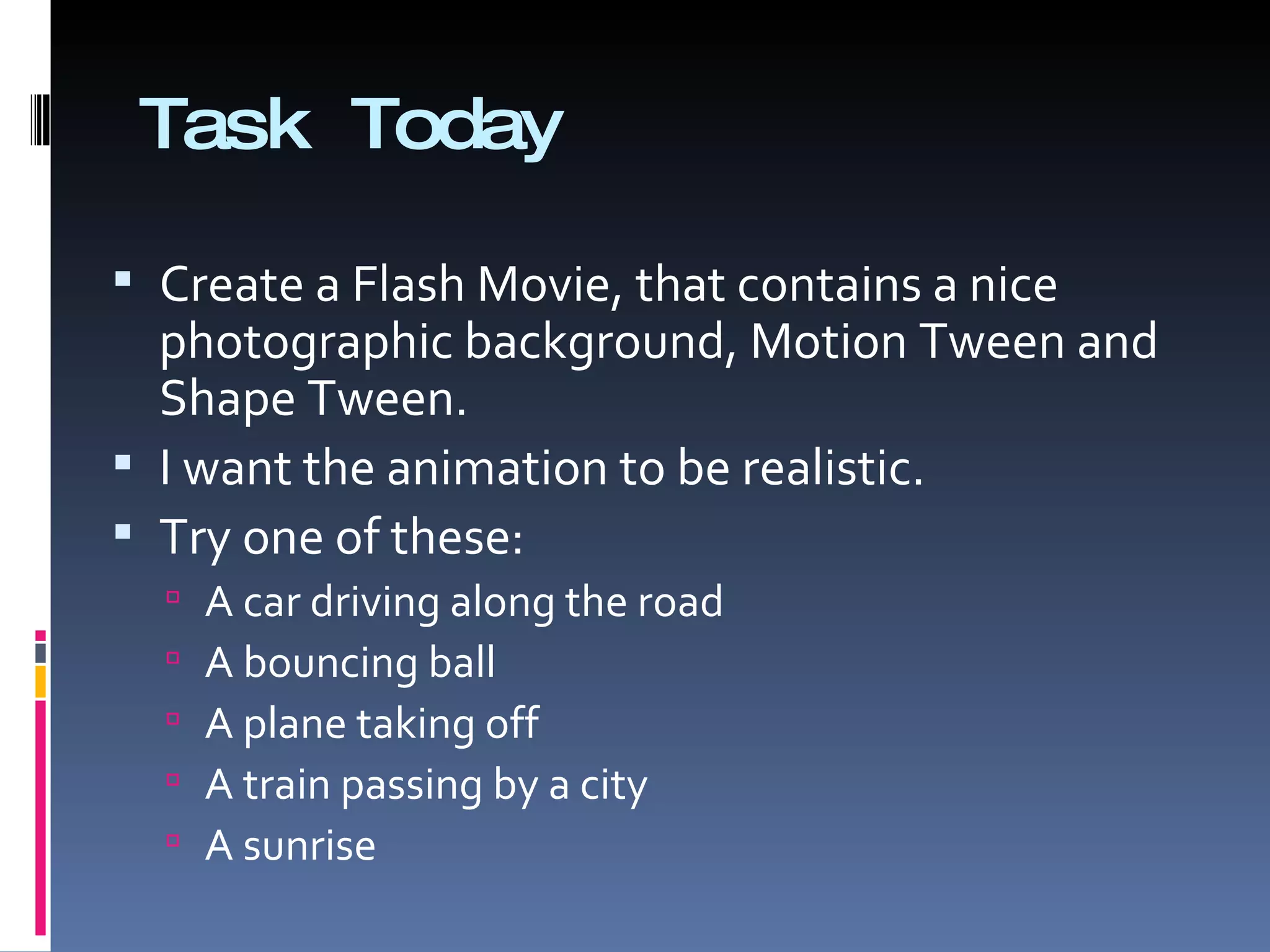 Task Today Create a Flash Movie, that contains a nice photographic background, Motion Tween and Shape Tween. I want the animation to be realistic.  Try one of these: A car driving along the road A bouncing ball A plane taking off A train passing by a city A sunrise 