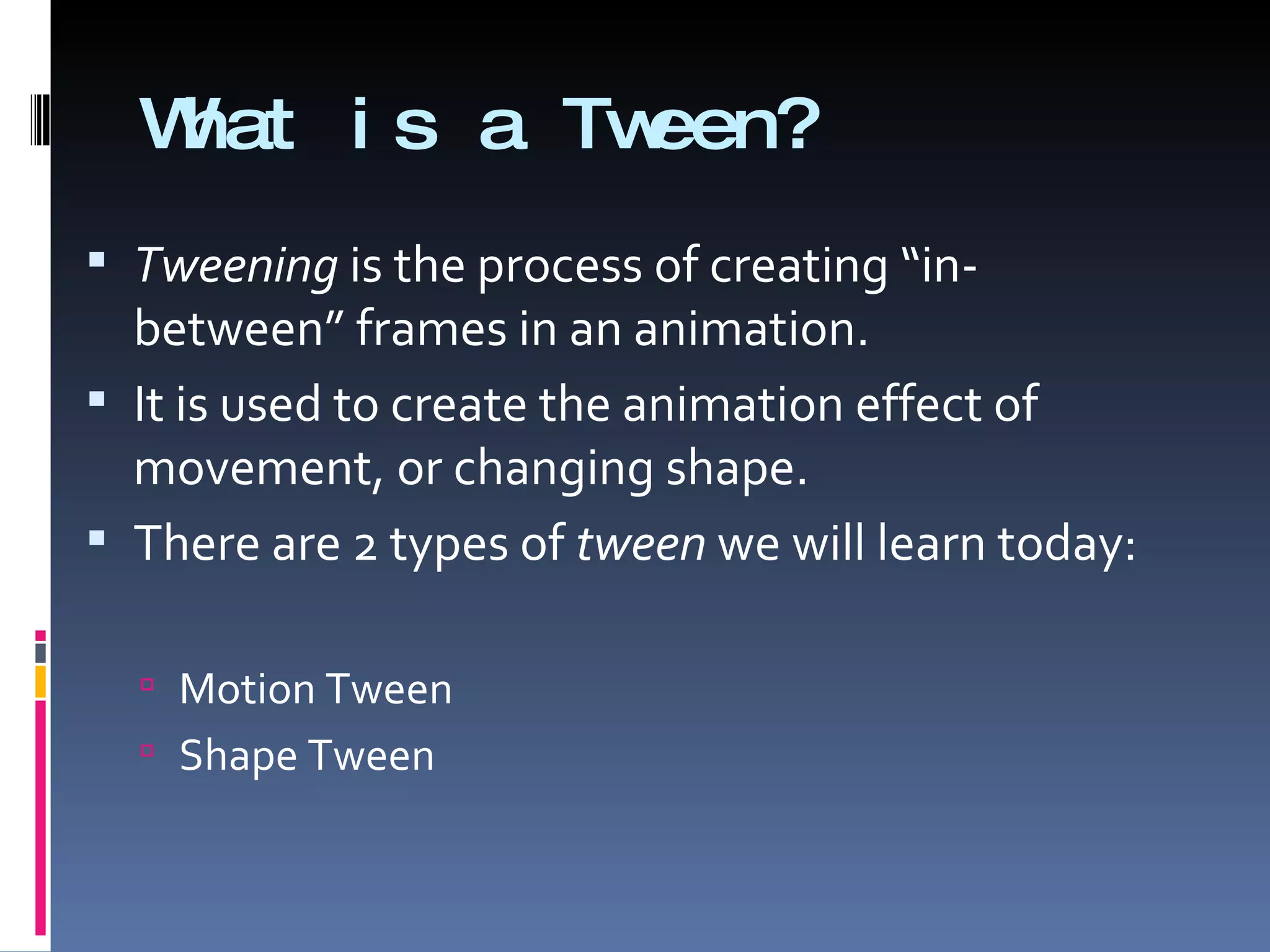 What is a Tween? Tweening  is the process of creating “in-between” frames in an animation. It is used to create the animation effect of movement, or changing shape. There are 2 types of  tween  we will learn today: Motion Tween Shape Tween 